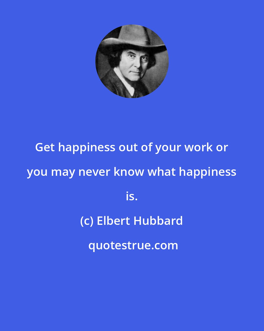 Elbert Hubbard: Get happiness out of your work or you may never know what happiness is.