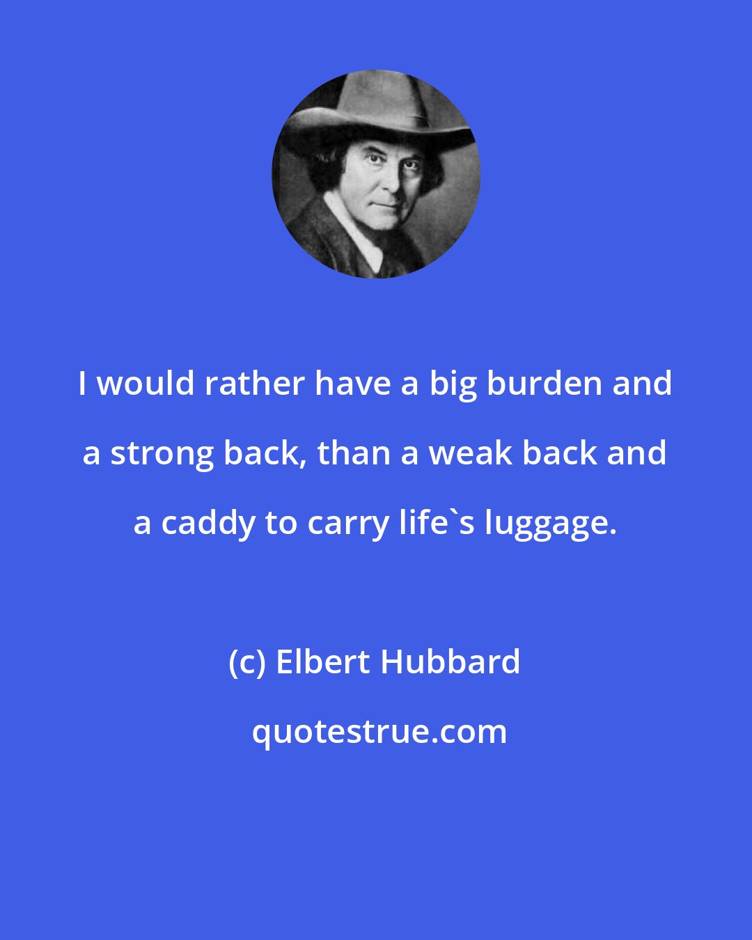Elbert Hubbard: I would rather have a big burden and a strong back, than a weak back and a caddy to carry life's luggage.