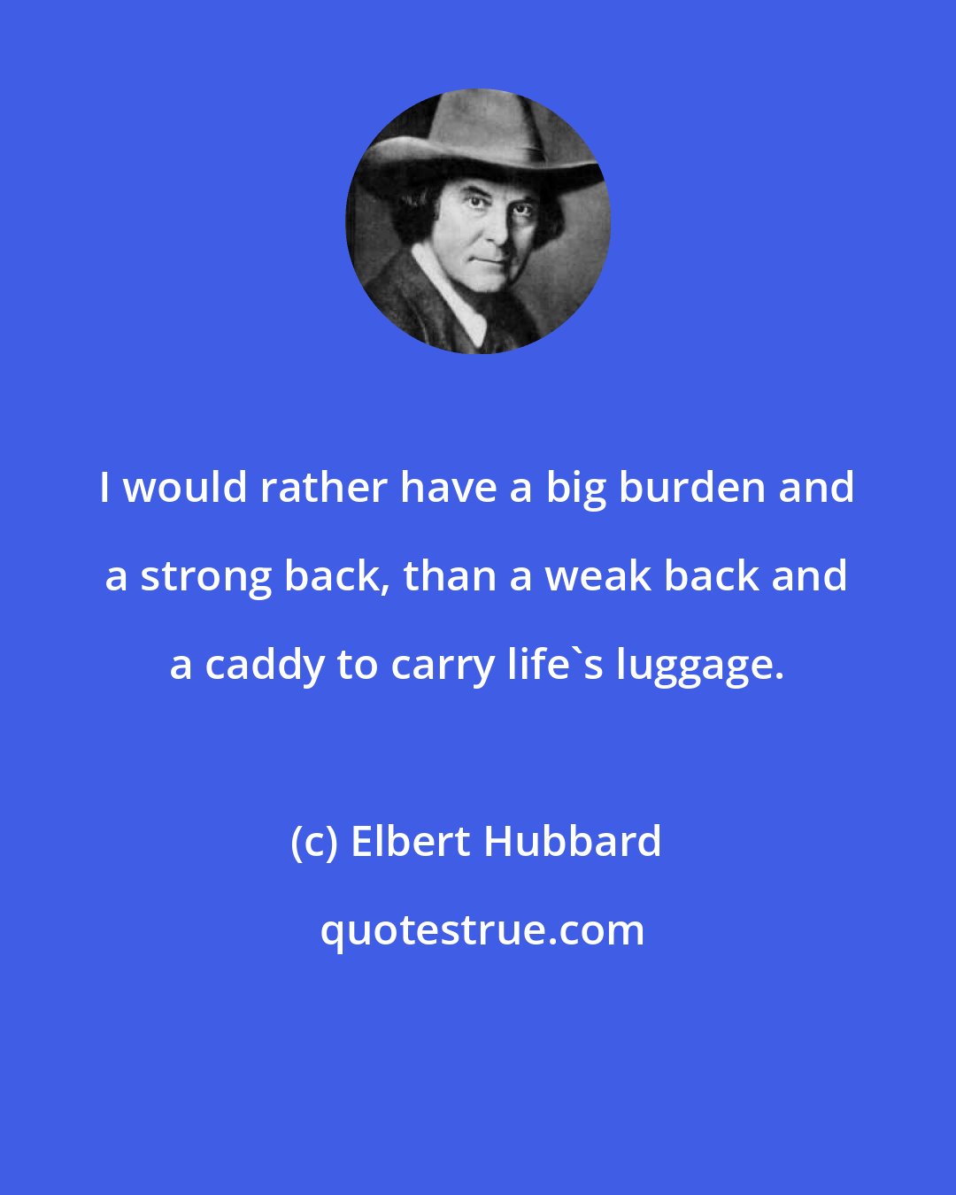 Elbert Hubbard: I would rather have a big burden and a strong back, than a weak back and a caddy to carry life's luggage.