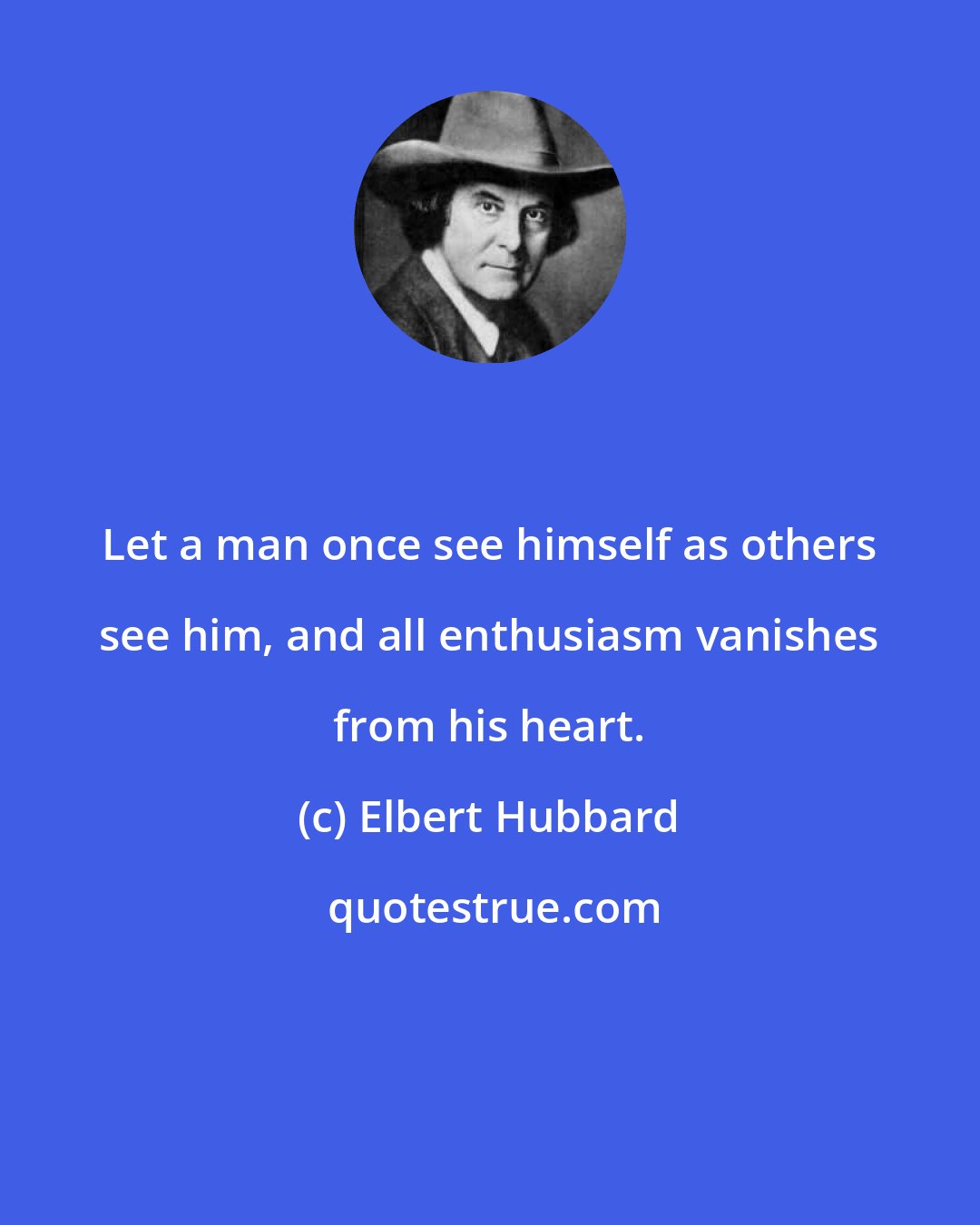 Elbert Hubbard: Let a man once see himself as others see him, and all enthusiasm vanishes from his heart.