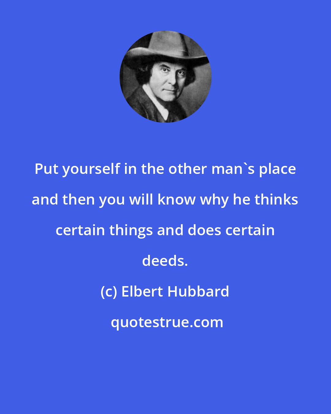 Elbert Hubbard: Put yourself in the other man's place and then you will know why he thinks certain things and does certain deeds.