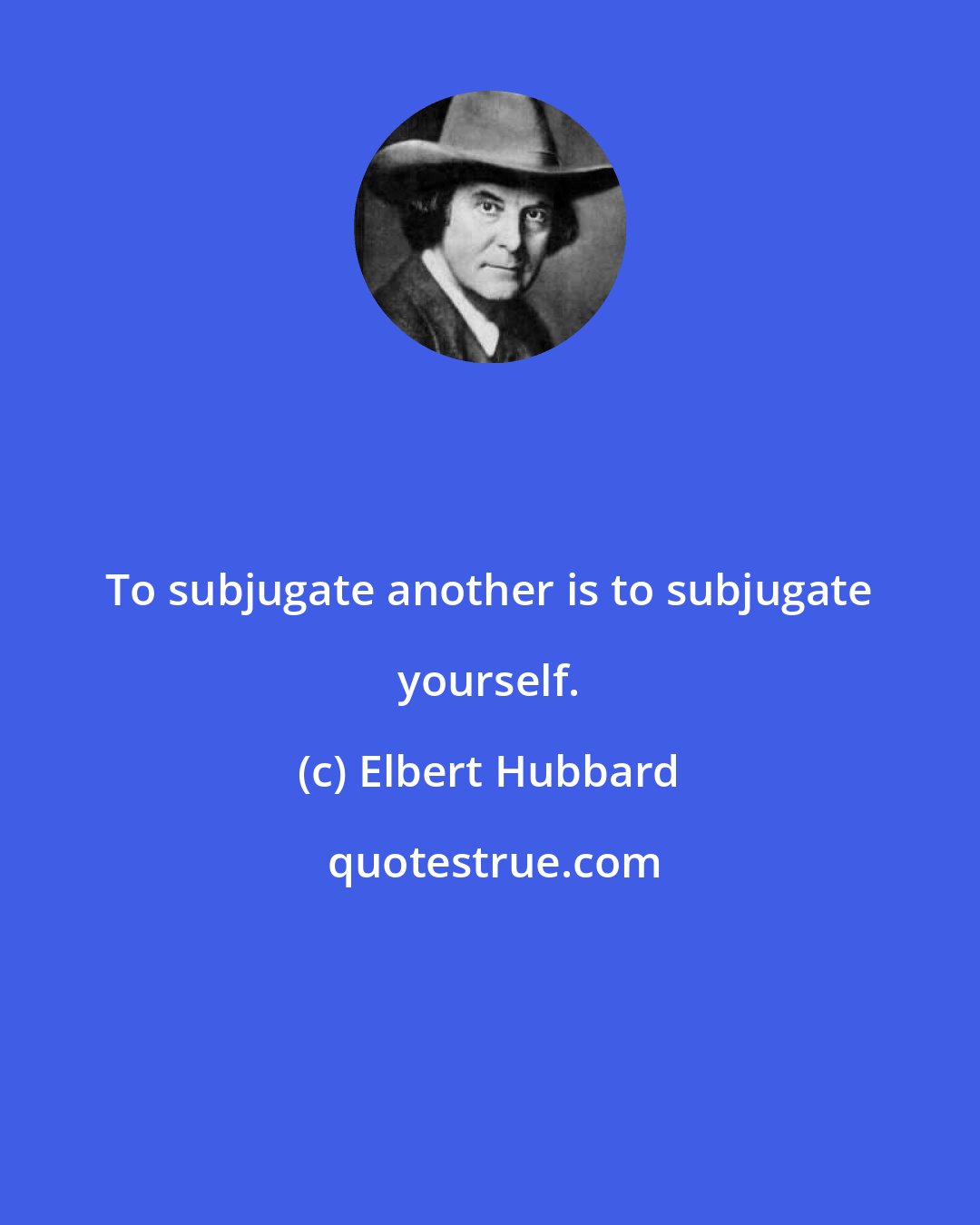 Elbert Hubbard: To subjugate another is to subjugate yourself.