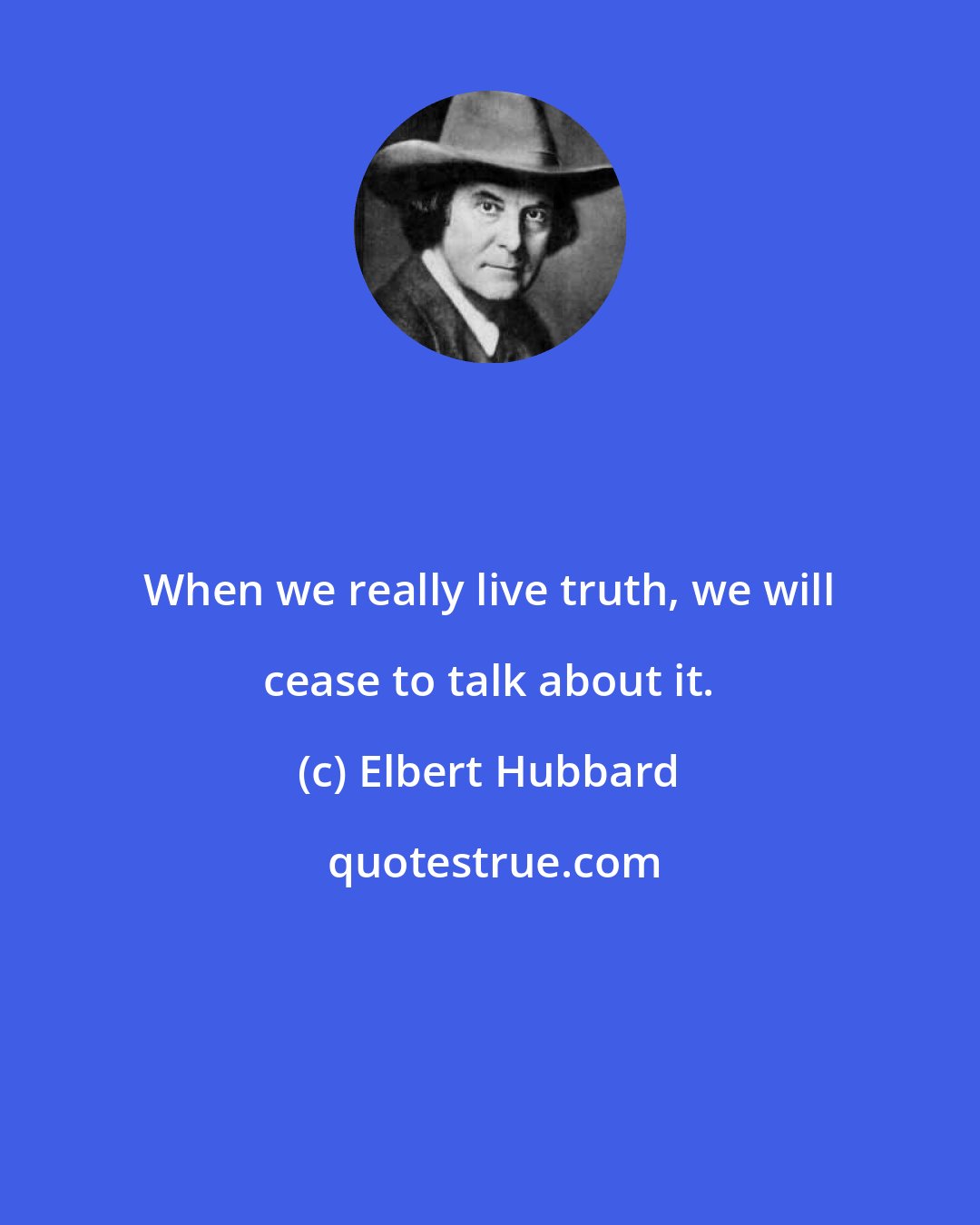 Elbert Hubbard: When we really live truth, we will cease to talk about it.