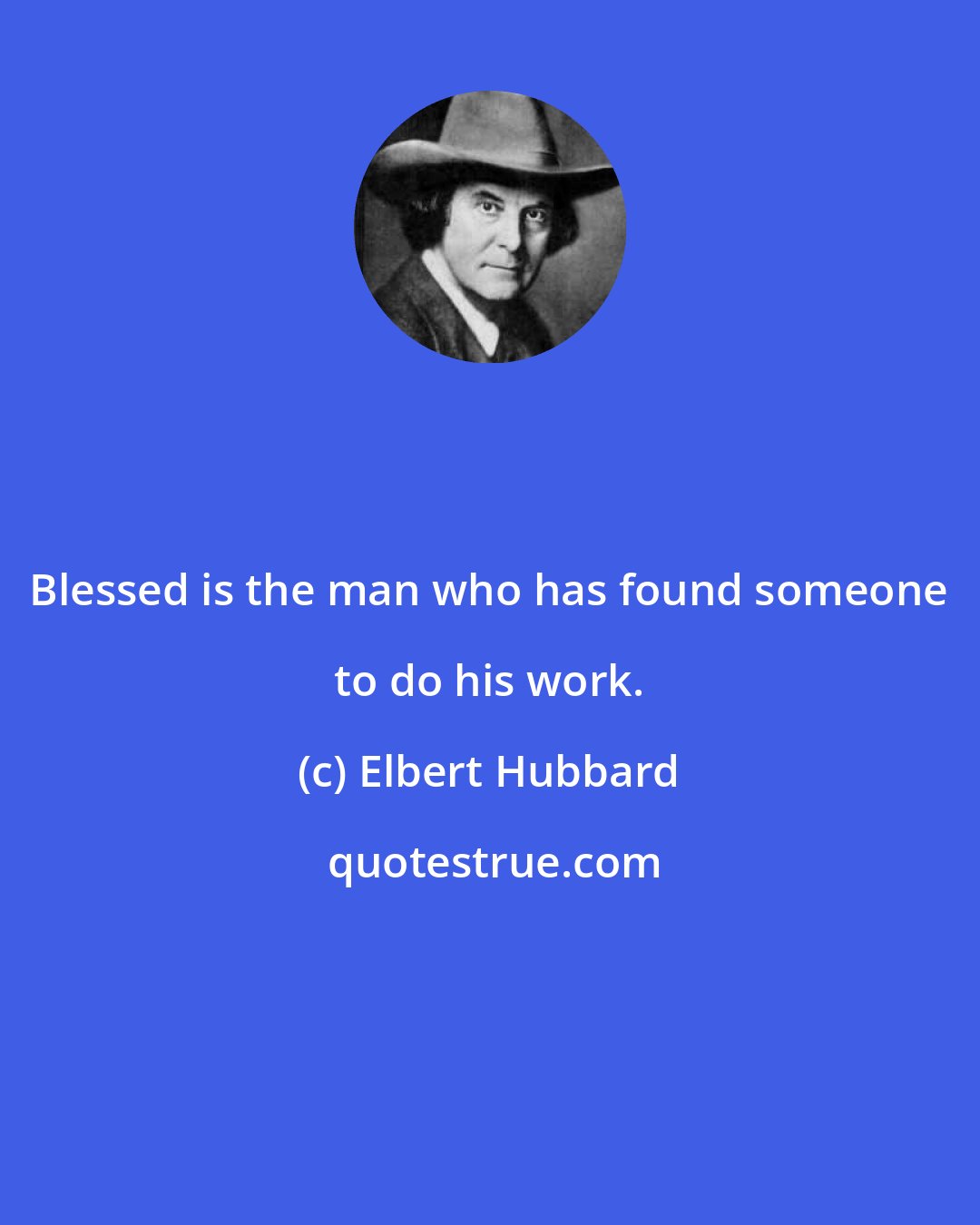 Elbert Hubbard: Blessed is the man who has found someone to do his work.