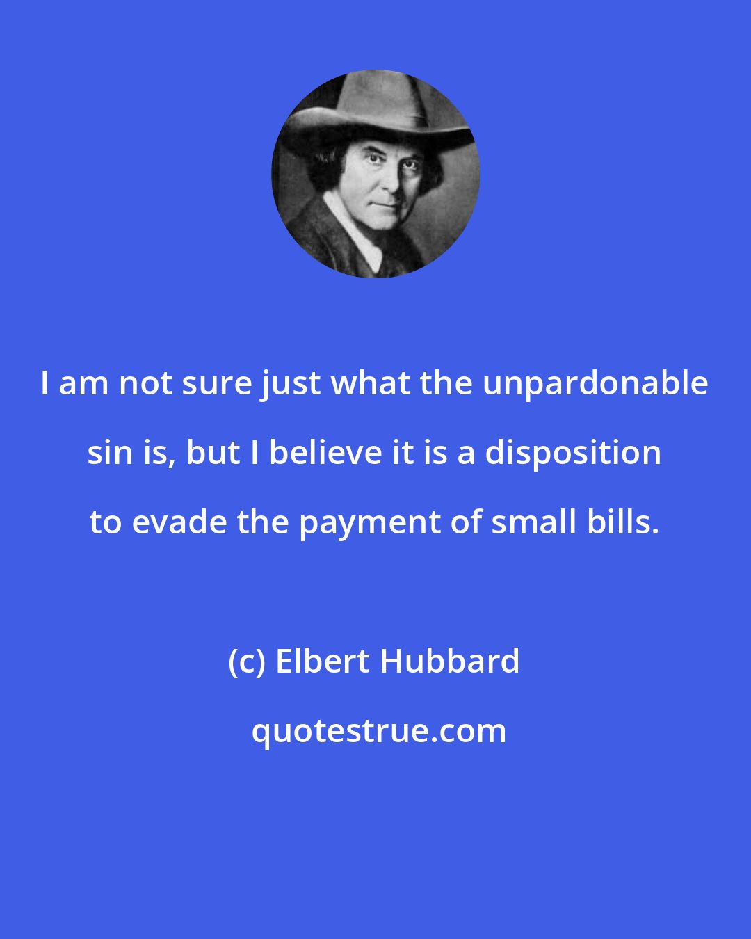 Elbert Hubbard: I am not sure just what the unpardonable sin is, but I believe it is a disposition to evade the payment of small bills.