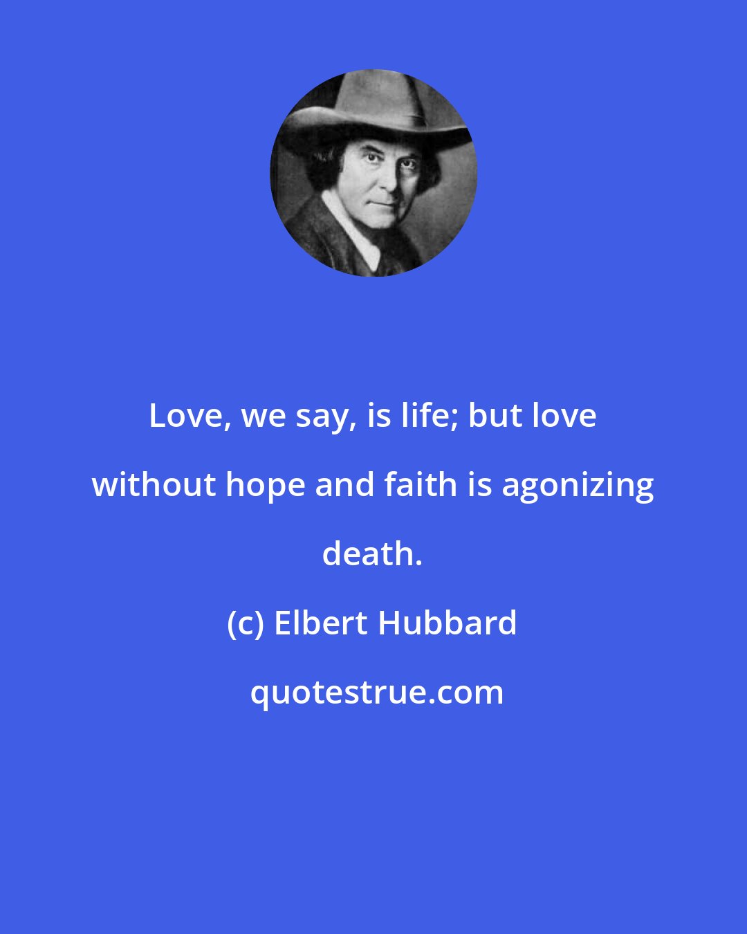 Elbert Hubbard: Love, we say, is life; but love without hope and faith is agonizing death.