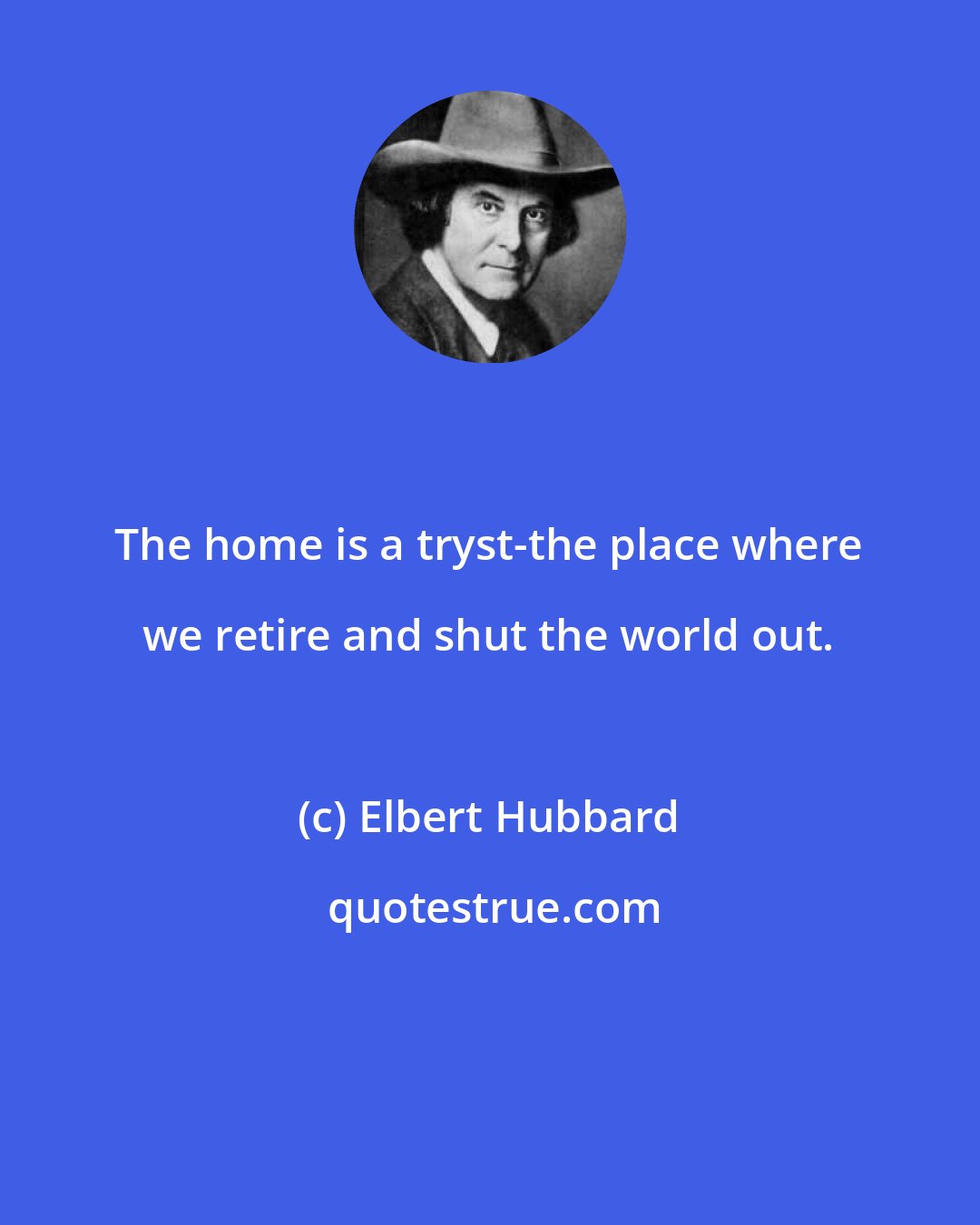 Elbert Hubbard: The home is a tryst-the place where we retire and shut the world out.