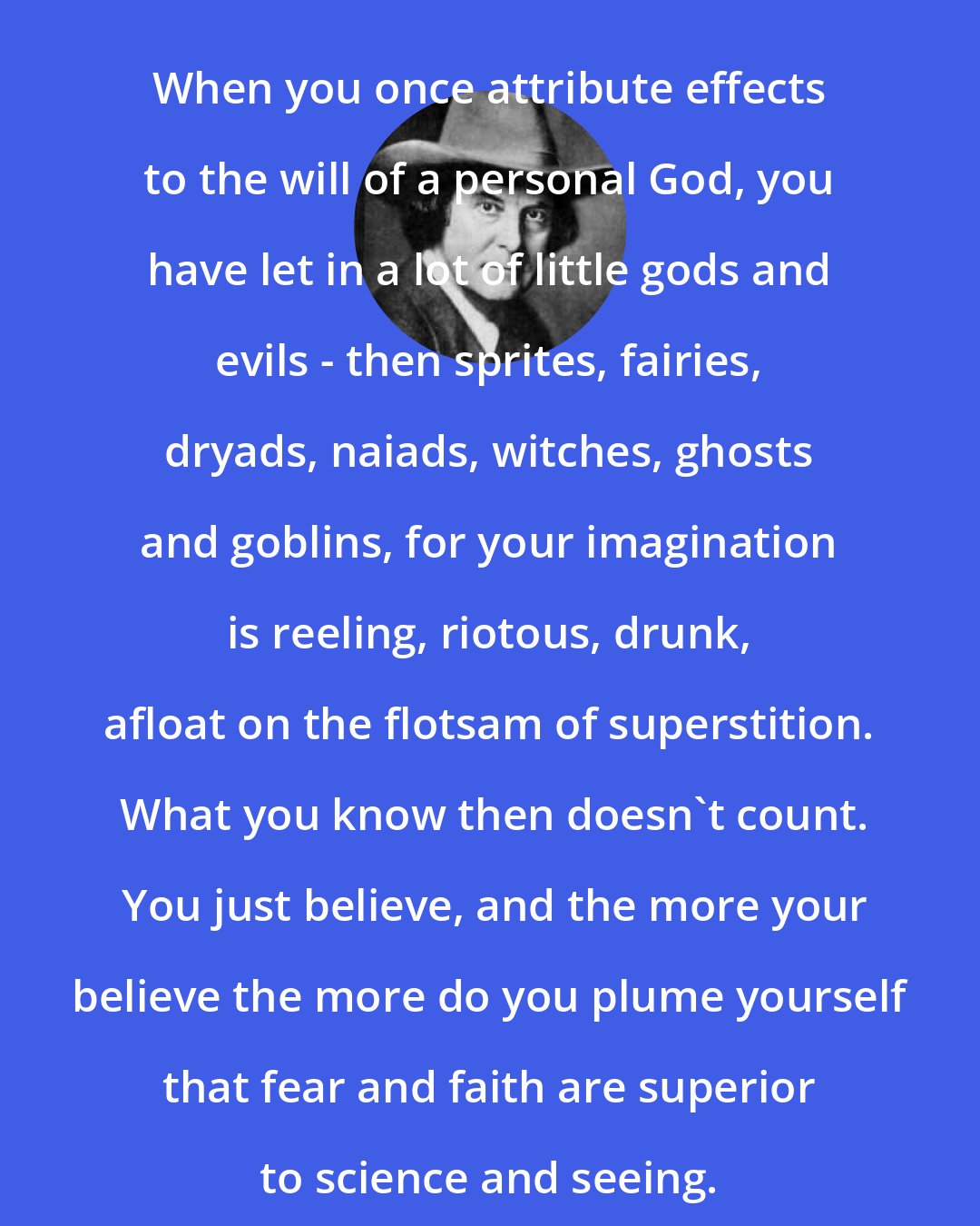 Elbert Hubbard: When you once attribute effects to the will of a personal God, you have let in a lot of little gods and evils - then sprites, fairies, dryads, naiads, witches, ghosts and goblins, for your imagination is reeling, riotous, drunk, afloat on the flotsam of superstition.  What you know then doesn't count.  You just believe, and the more your believe the more do you plume yourself that fear and faith are superior to science and seeing.