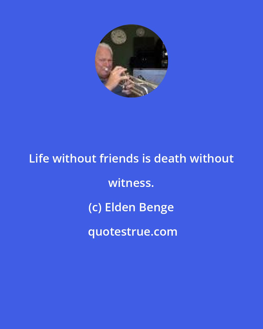 Elden Benge: Life without friends is death without witness.