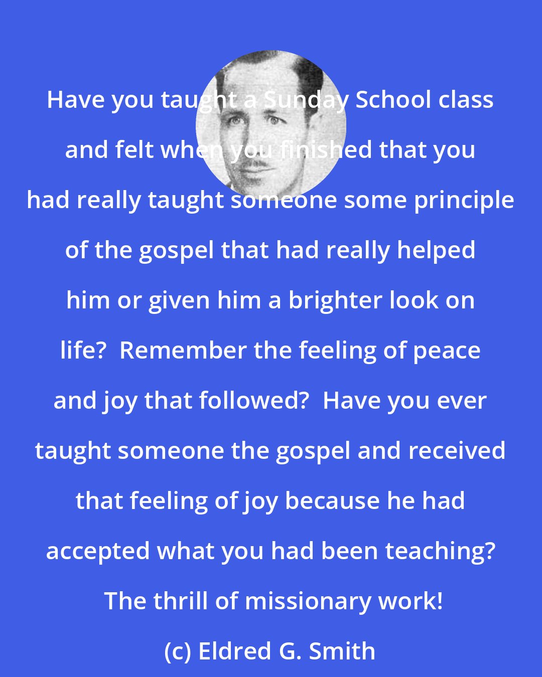 Eldred G. Smith: Have you taught a Sunday School class and felt when you finished that you had really taught someone some principle of the gospel that had really helped him or given him a brighter look on life?  Remember the feeling of peace and joy that followed?  Have you ever taught someone the gospel and received that feeling of joy because he had accepted what you had been teaching?  The thrill of missionary work!