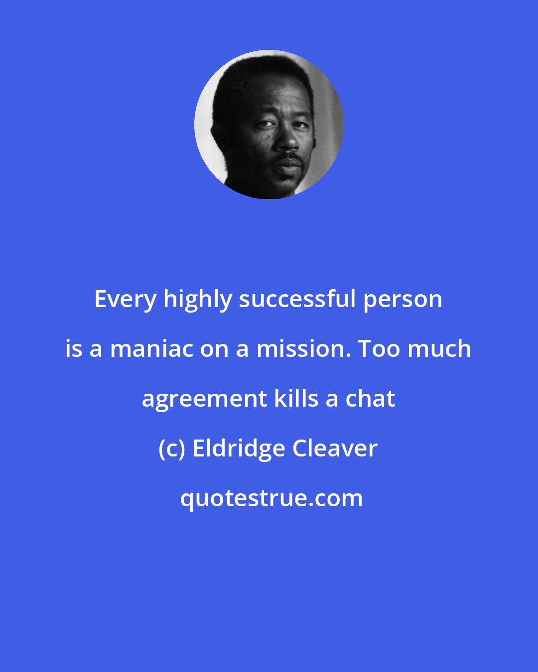 Eldridge Cleaver: Every highly successful person is a maniac on a mission. Too much agreement kills a chat