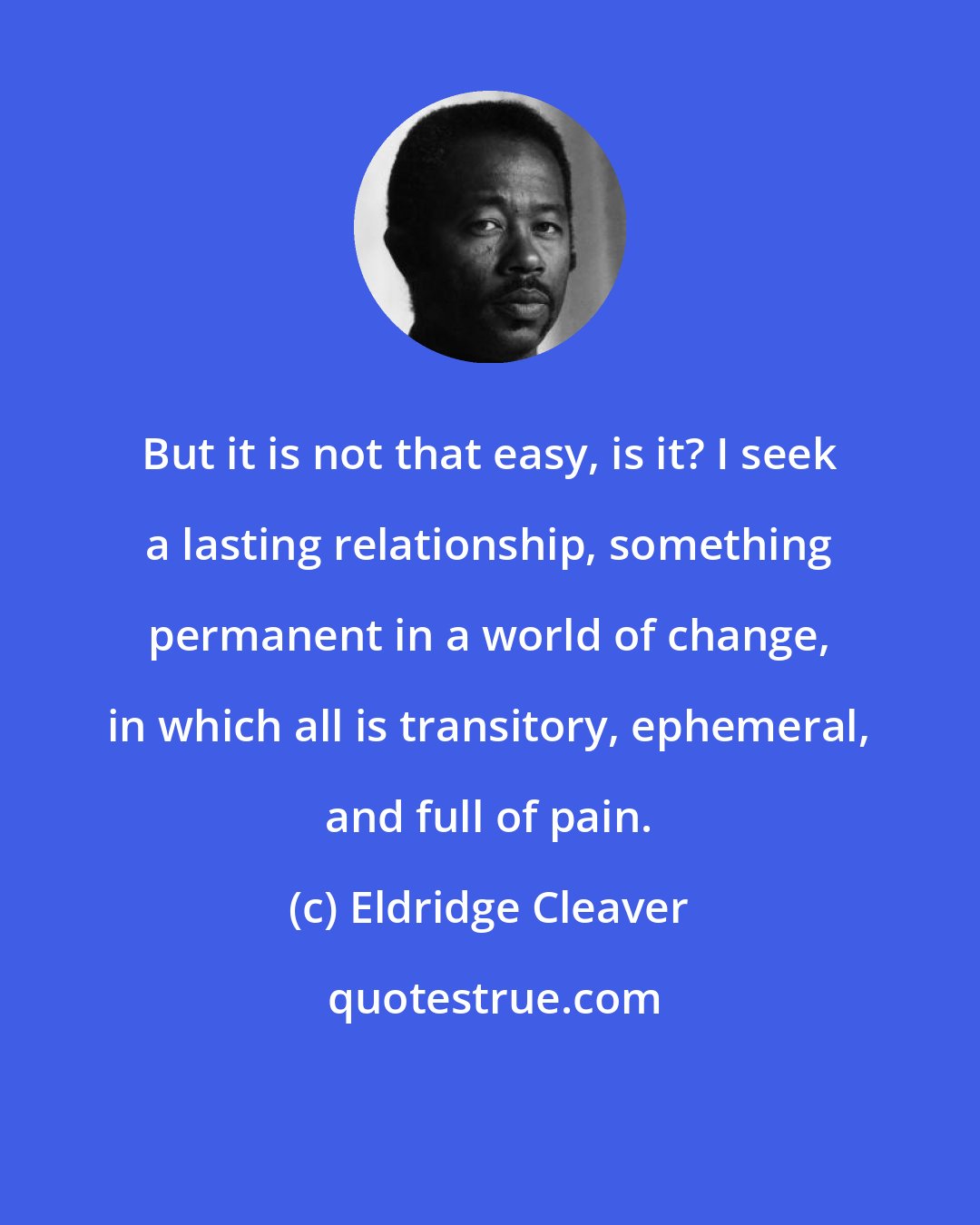 Eldridge Cleaver: But it is not that easy, is it? I seek a lasting relationship, something permanent in a world of change, in which all is transitory, ephemeral, and full of pain.