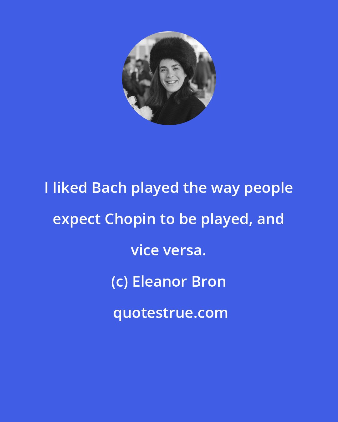 Eleanor Bron: I liked Bach played the way people expect Chopin to be played, and vice versa.