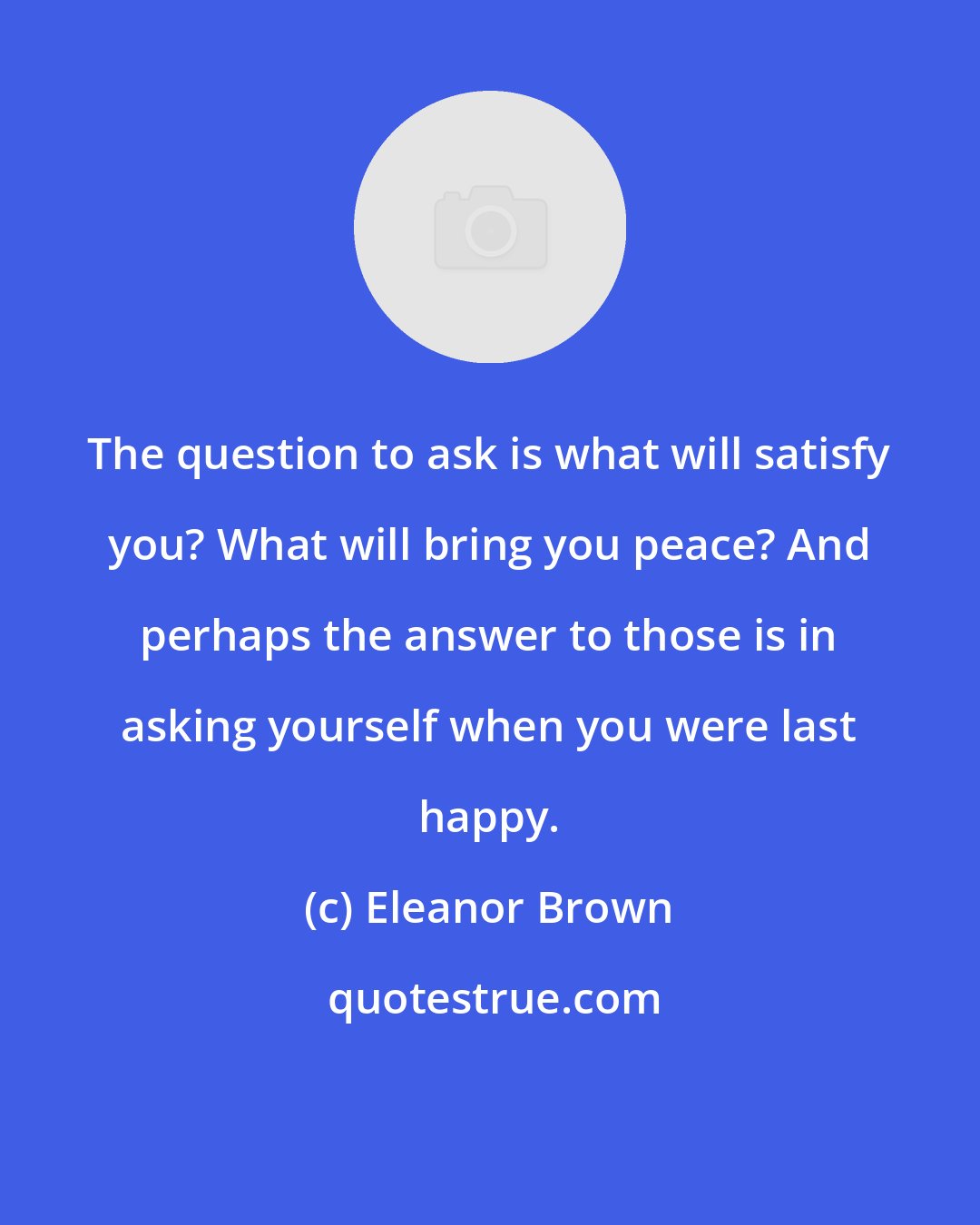 Eleanor Brown: The question to ask is what will satisfy you? What will bring you peace? And perhaps the answer to those is in asking yourself when you were last happy.