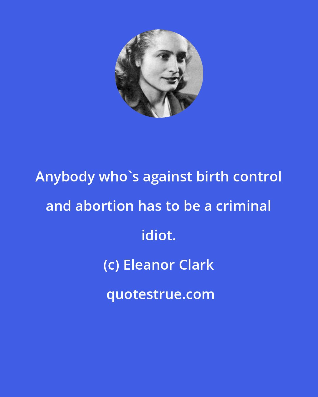 Eleanor Clark: Anybody who's against birth control and abortion has to be a criminal idiot.