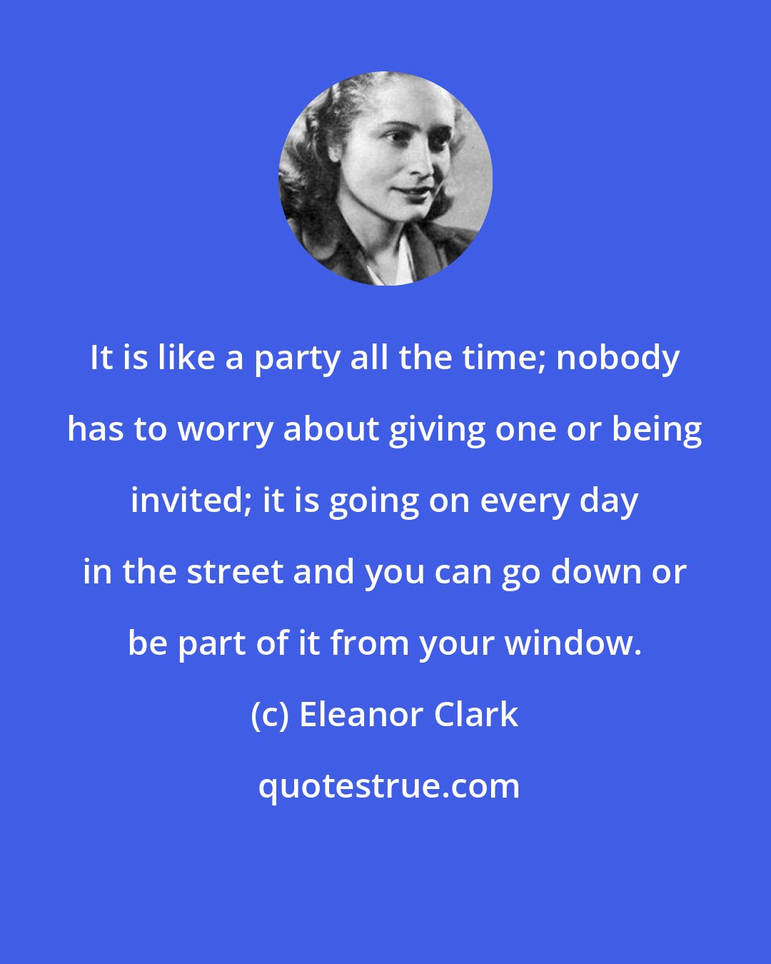 Eleanor Clark: It is like a party all the time; nobody has to worry about giving one or being invited; it is going on every day in the street and you can go down or be part of it from your window.