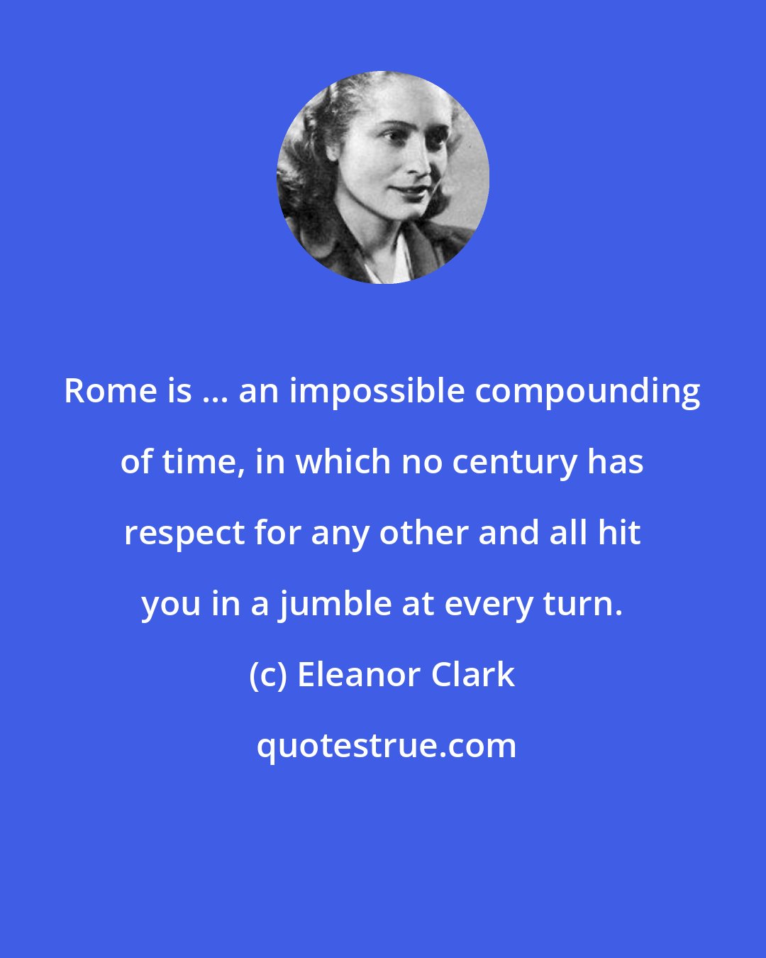 Eleanor Clark: Rome is ... an impossible compounding of time, in which no century has respect for any other and all hit you in a jumble at every turn.