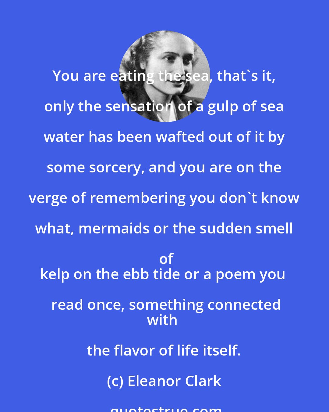 Eleanor Clark: You are eating the sea, that's it, only the sensation of a gulp of sea water has been wafted out of it by some sorcery, and you are on the verge of remembering you don't know what, mermaids or the sudden smell of
kelp on the ebb tide or a poem you read once, something connected
with the flavor of life itself.