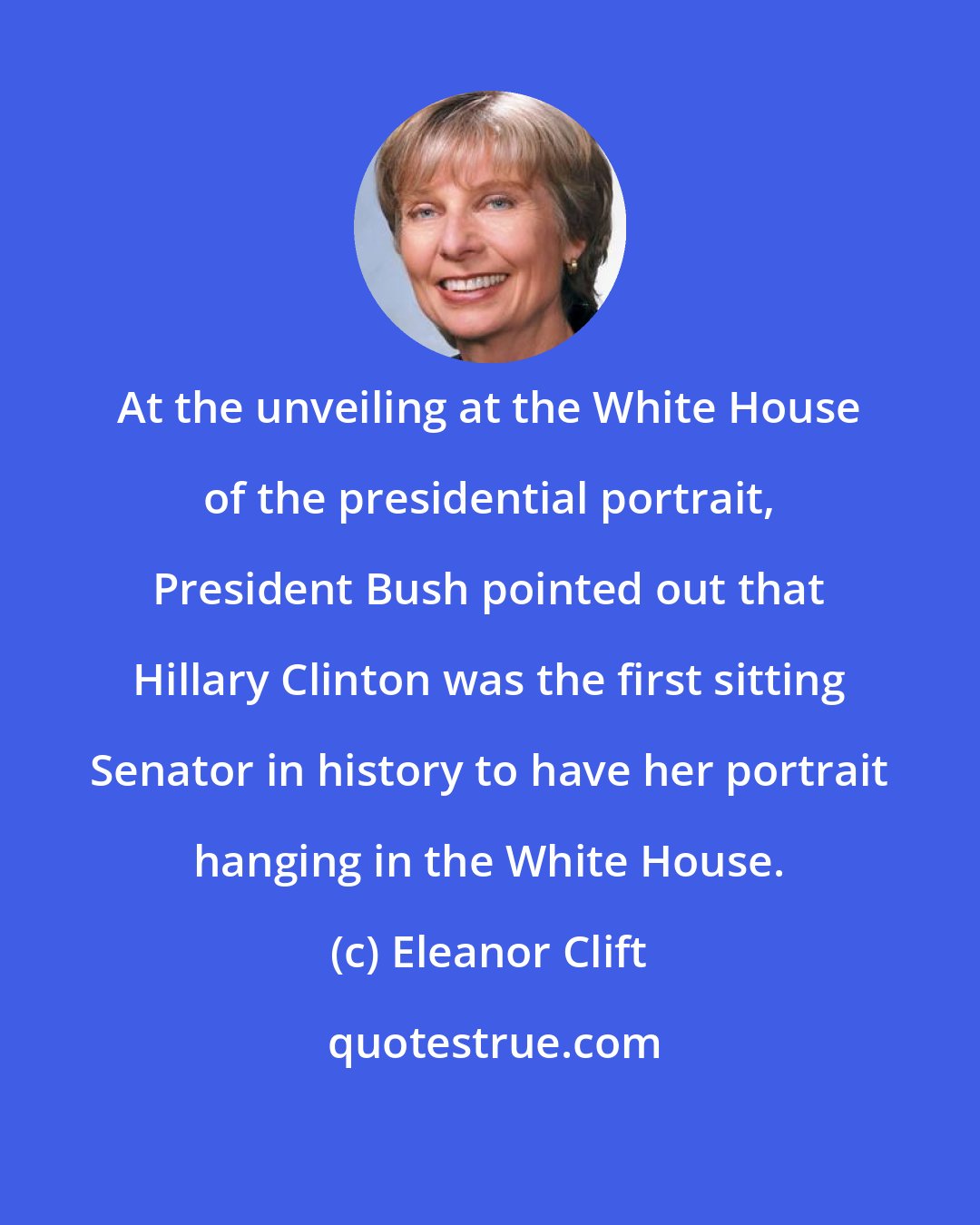 Eleanor Clift: At the unveiling at the White House of the presidential portrait, President Bush pointed out that Hillary Clinton was the first sitting Senator in history to have her portrait hanging in the White House.