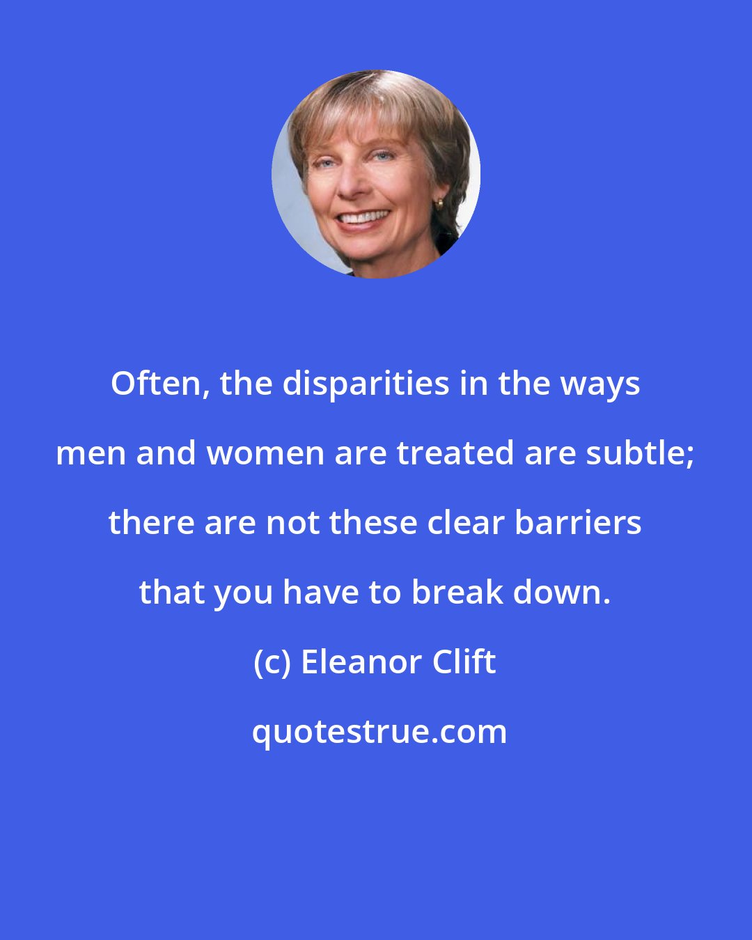 Eleanor Clift: Often, the disparities in the ways men and women are treated are subtle; there are not these clear barriers that you have to break down.