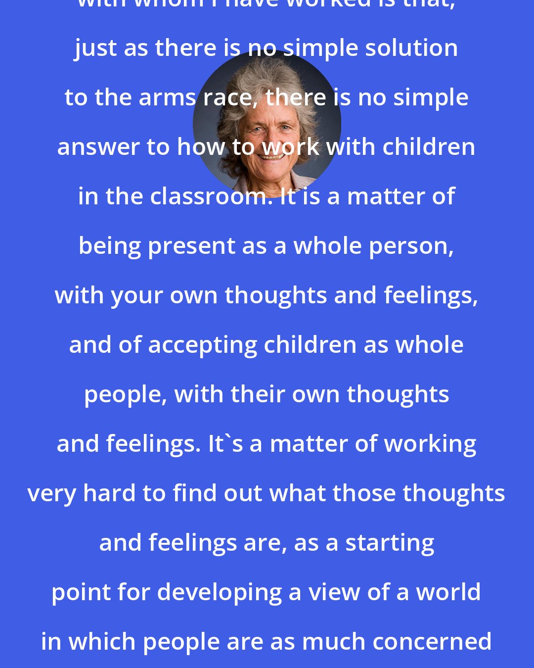 Eleanor Duckworth: What I have learned from the teachers with whom I have worked is that, just as there is no simple solution to the arms race, there is no simple answer to how to work with children in the classroom. It is a matter of being present as a whole person, with your own thoughts and feelings, and of accepting children as whole people, with their own thoughts and feelings. It's a matter of working very hard to find out what those thoughts and feelings are, as a starting point for developing a view of a world in which people are as much concerned about other people security as they are about their own