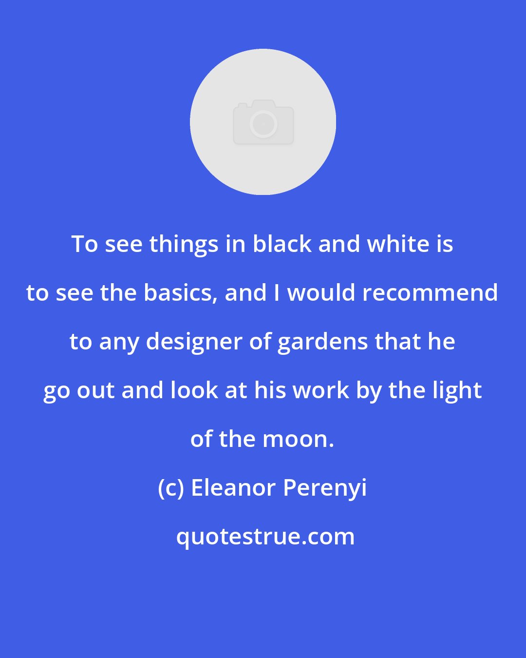 Eleanor Perenyi: To see things in black and white is to see the basics, and I would recommend to any designer of gardens that he go out and look at his work by the light of the moon.
