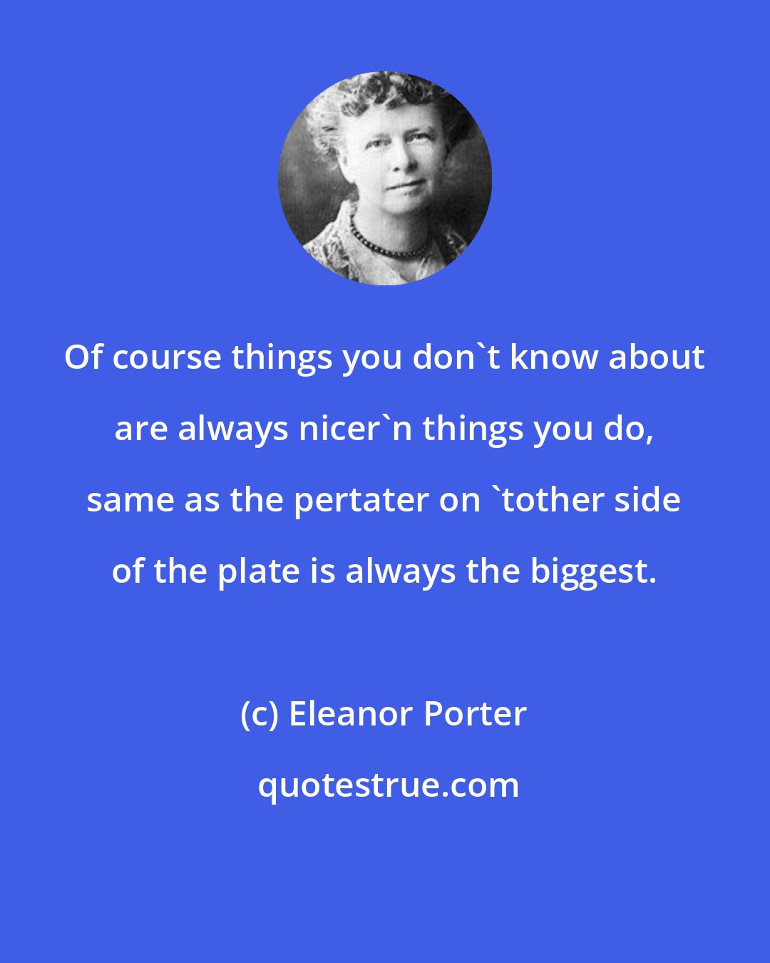 Eleanor Porter: Of course things you don't know about are always nicer'n things you do, same as the pertater on 'tother side of the plate is always the biggest.