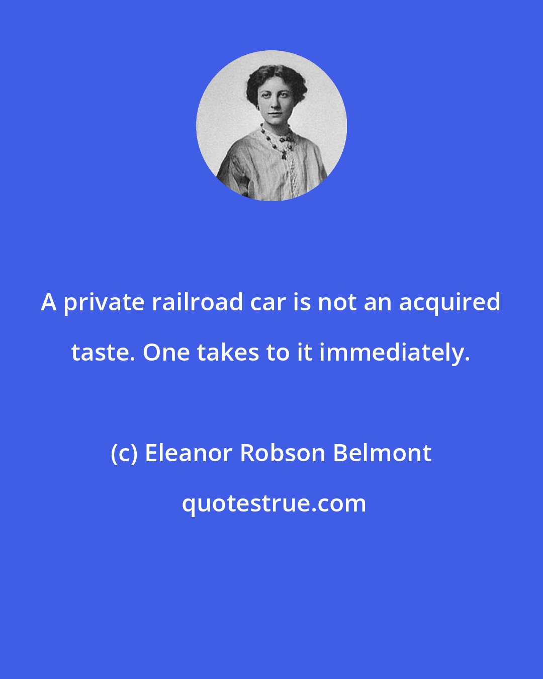 Eleanor Robson Belmont: A private railroad car is not an acquired taste. One takes to it immediately.
