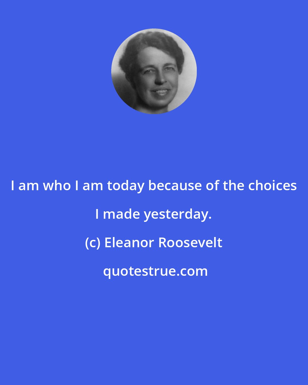 Eleanor Roosevelt: I am who I am today because of the choices I made yesterday.