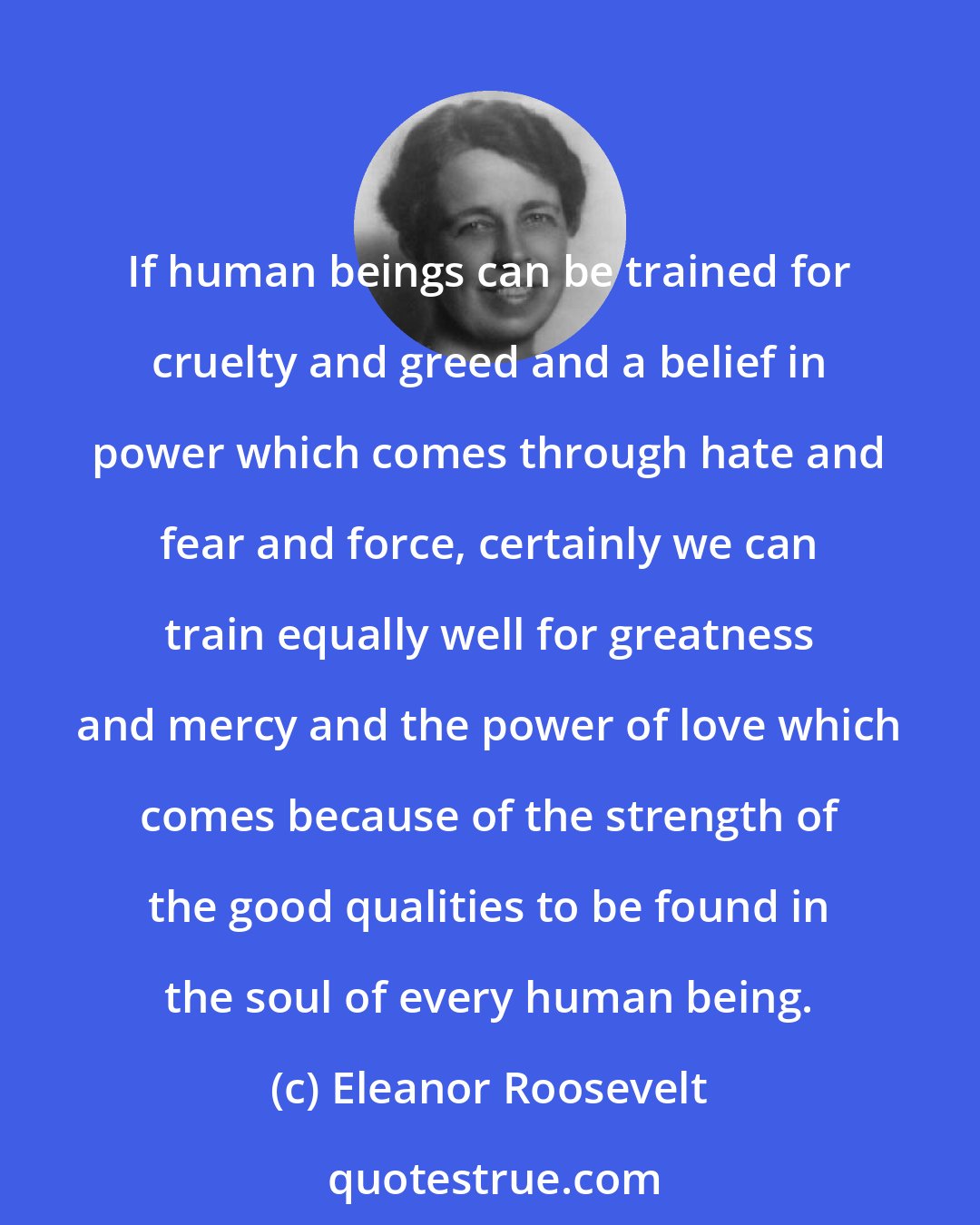 Eleanor Roosevelt: If human beings can be trained for cruelty and greed and a belief in power which comes through hate and fear and force, certainly we can train equally well for greatness and mercy and the power of love which comes because of the strength of the good qualities to be found in the soul of every human being.