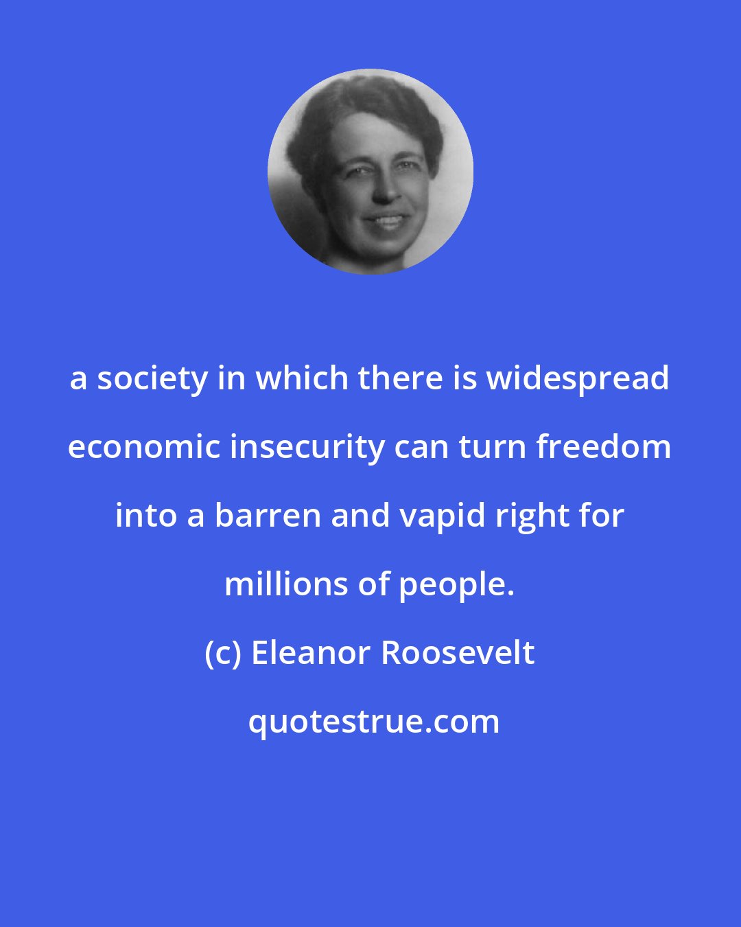 Eleanor Roosevelt: a society in which there is widespread economic insecurity can turn freedom into a barren and vapid right for millions of people.