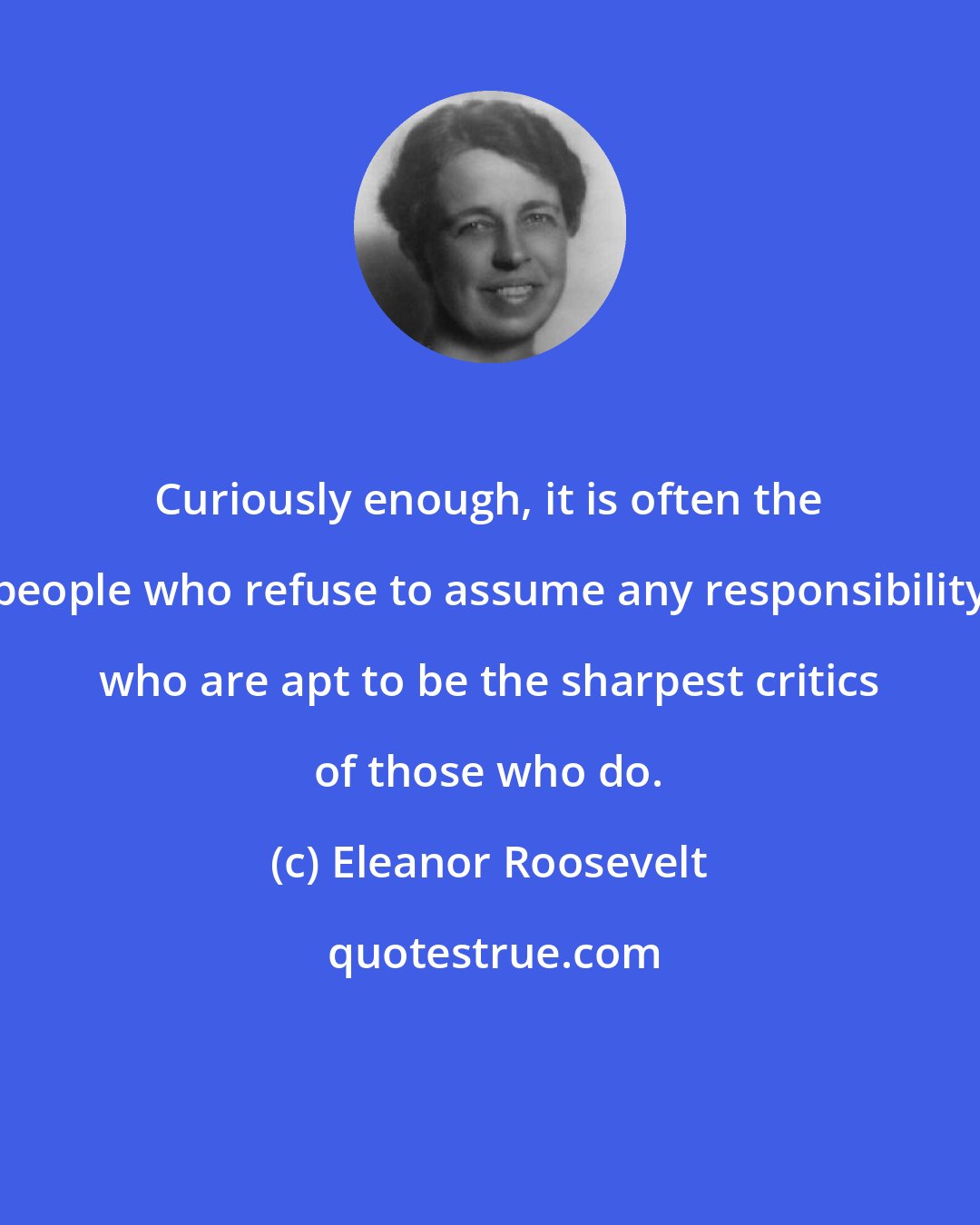 Eleanor Roosevelt: Curiously enough, it is often the people who refuse to assume any responsibility who are apt to be the sharpest critics of those who do.