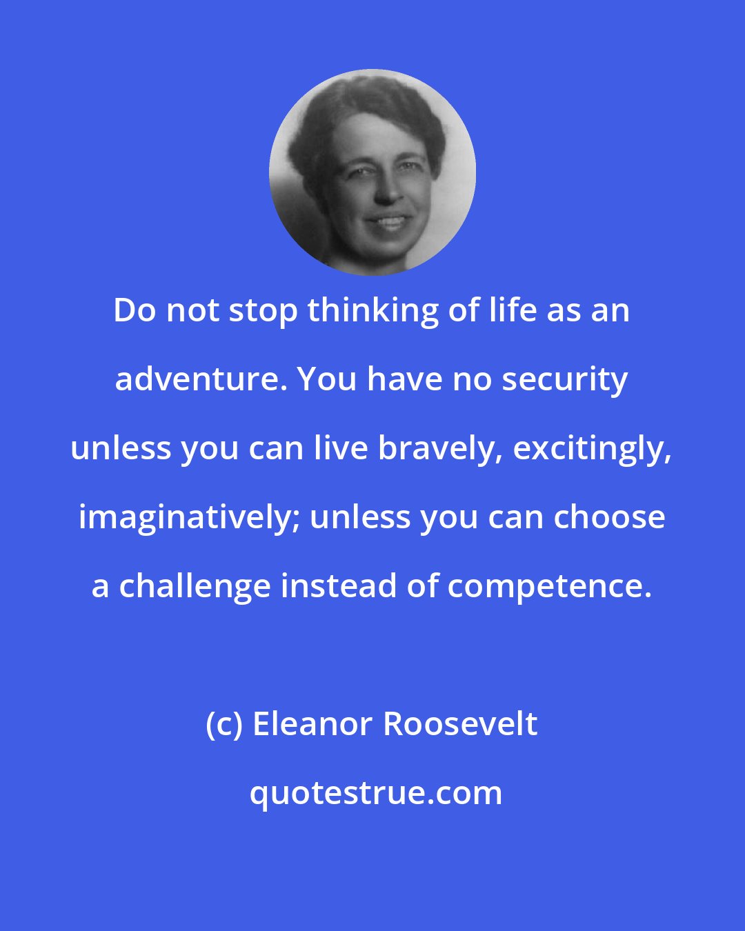 Eleanor Roosevelt: Do not stop thinking of life as an adventure. You have no security unless you can live bravely, excitingly, imaginatively; unless you can choose a challenge instead of competence.