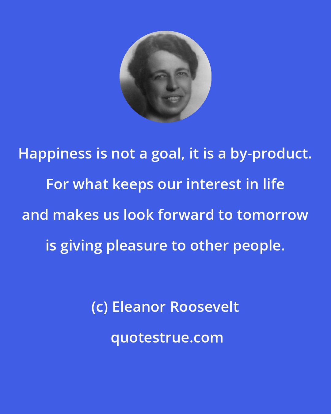 Eleanor Roosevelt: Happiness is not a goal, it is a by-product. For what keeps our interest in life and makes us look forward to tomorrow is giving pleasure to other people.