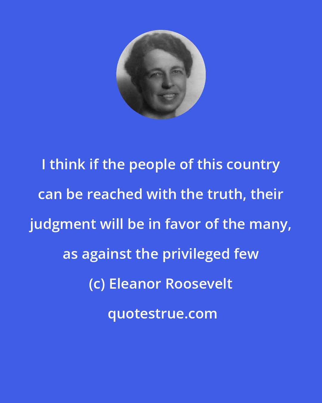 Eleanor Roosevelt: I think if the people of this country can be reached with the truth, their judgment will be in favor of the many, as against the privileged few