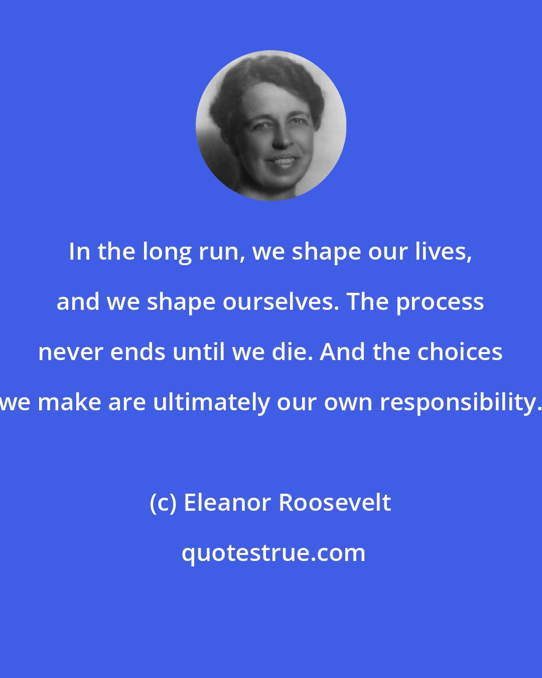 Eleanor Roosevelt: In the long run, we shape our lives, and we shape ourselves. The process never ends until we die. And the choices we make are ultimately our own responsibility.
