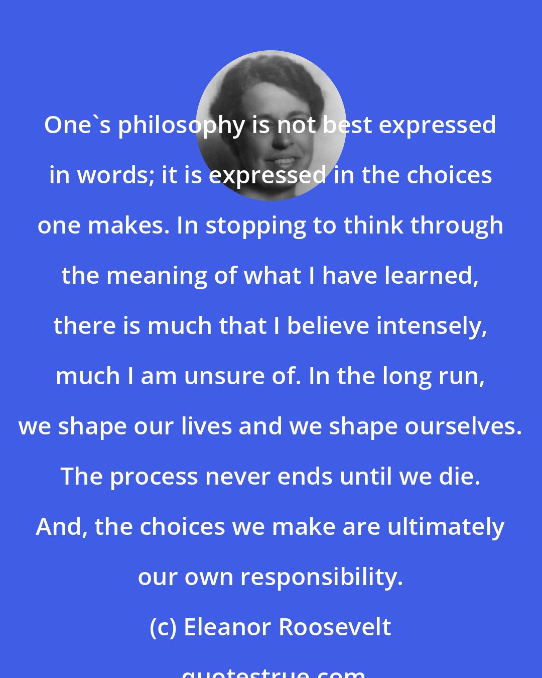 Eleanor Roosevelt: One's philosophy is not best expressed in words; it is expressed in the choices one makes. In stopping to think through the meaning of what I have learned, there is much that I believe intensely, much I am unsure of. In the long run, we shape our lives and we shape ourselves. The process never ends until we die. And, the choices we make are ultimately our own responsibility.