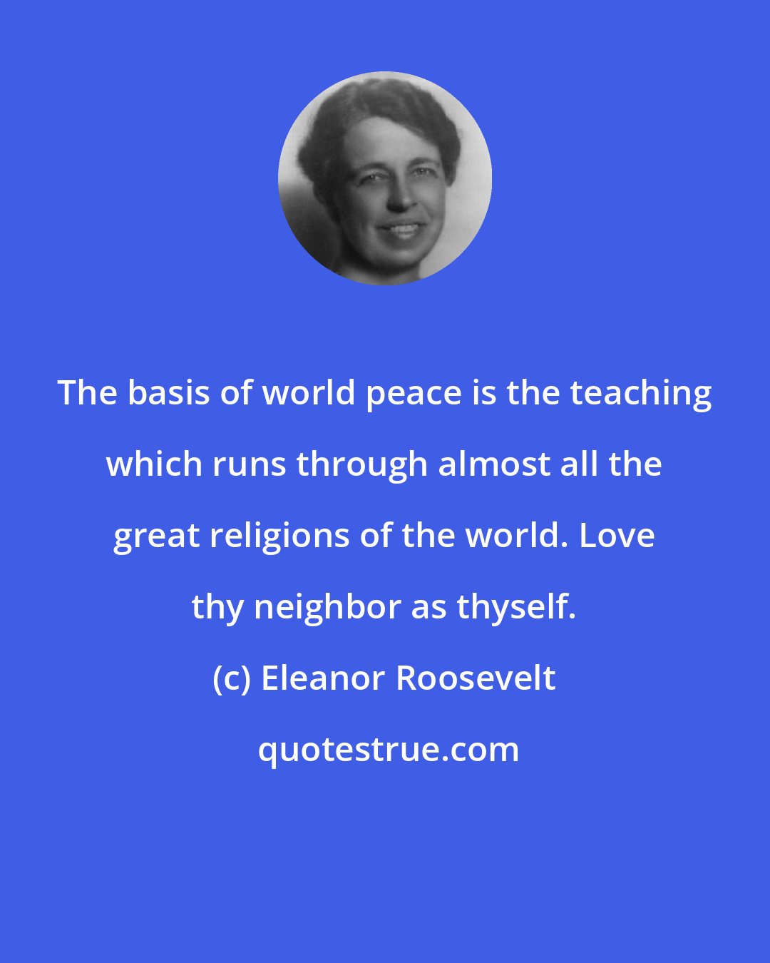 Eleanor Roosevelt: The basis of world peace is the teaching which runs through almost all the great religions of the world. Love thy neighbor as thyself.