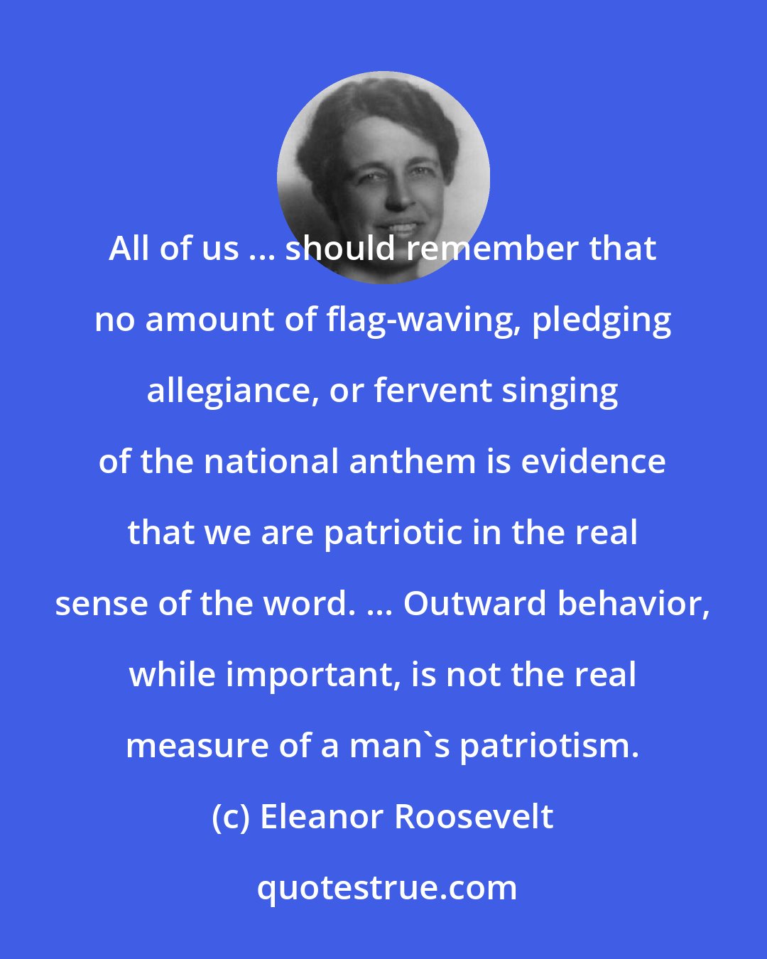 Eleanor Roosevelt: All of us ... should remember that no amount of flag-waving, pledging allegiance, or fervent singing of the national anthem is evidence that we are patriotic in the real sense of the word. ... Outward behavior, while important, is not the real measure of a man's patriotism.