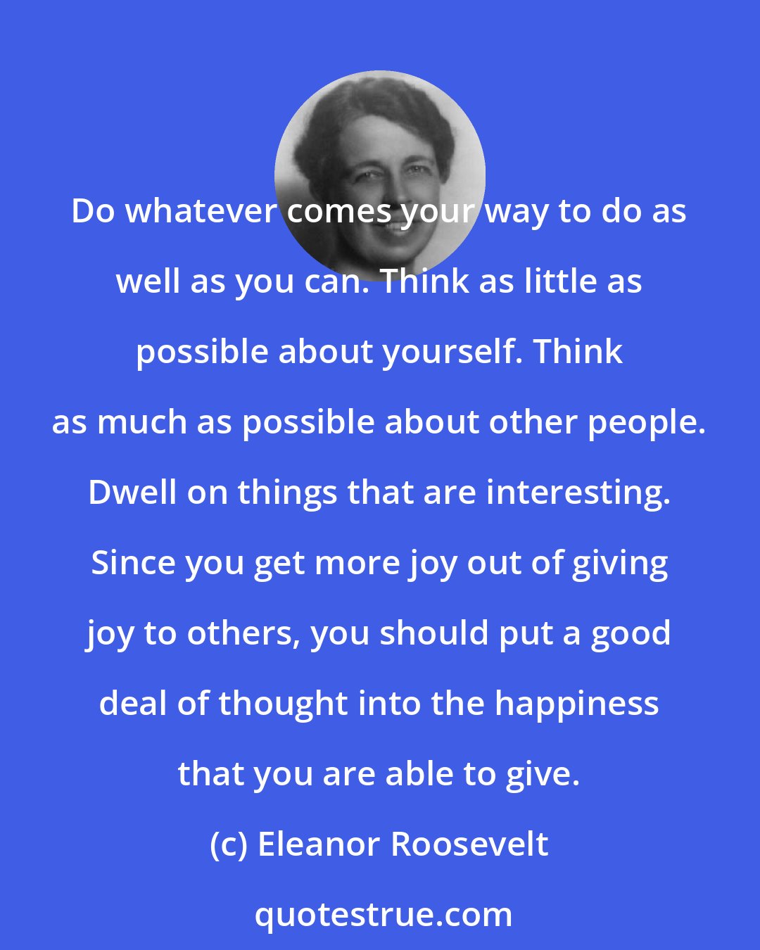 Eleanor Roosevelt: Do whatever comes your way to do as well as you can. Think as little as possible about yourself. Think as much as possible about other people. Dwell on things that are interesting. Since you get more joy out of giving joy to others, you should put a good deal of thought into the happiness that you are able to give.