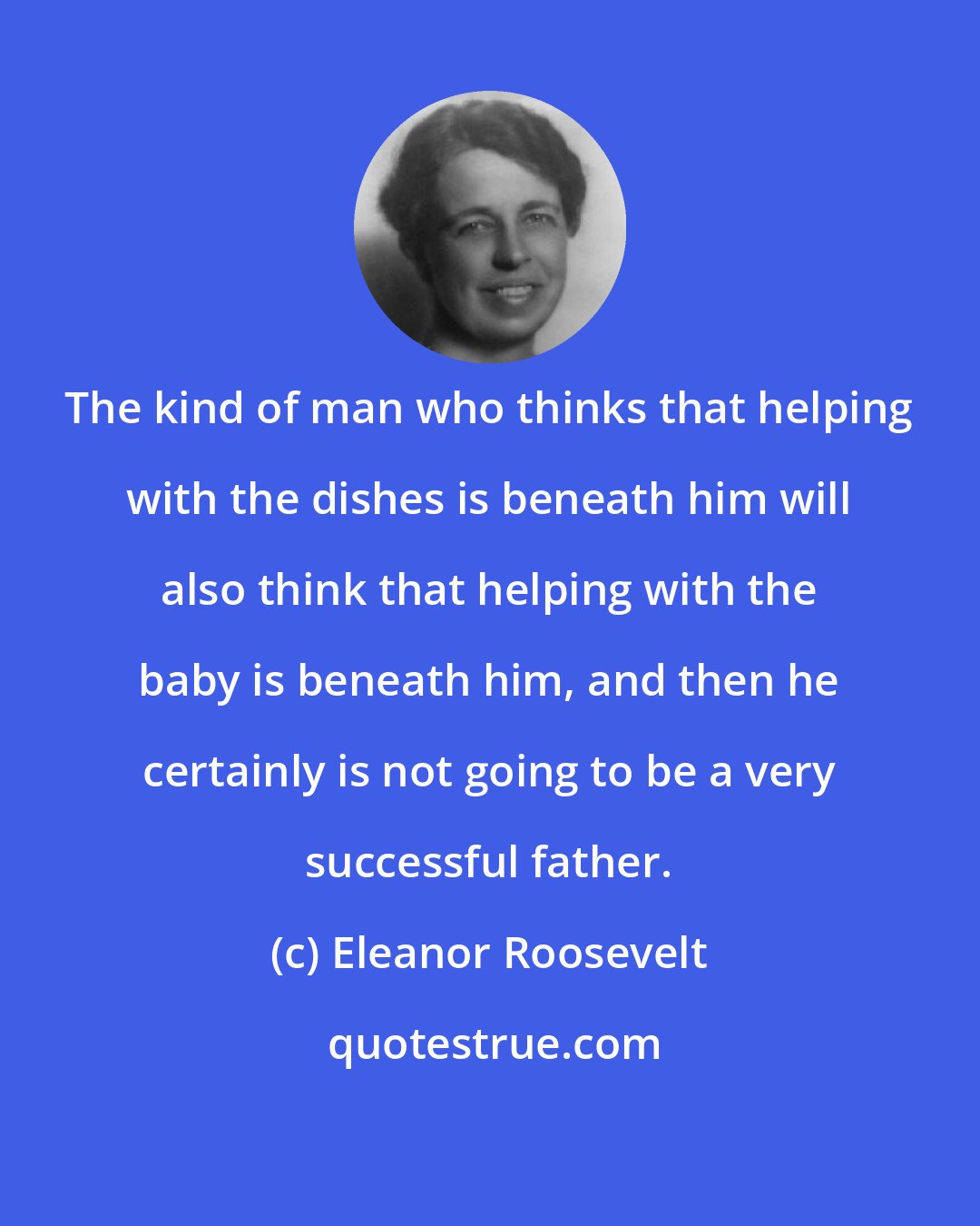 Eleanor Roosevelt: The kind of man who thinks that helping with the dishes is beneath him will also think that helping with the baby is beneath him, and then he certainly is not going to be a very successful father.