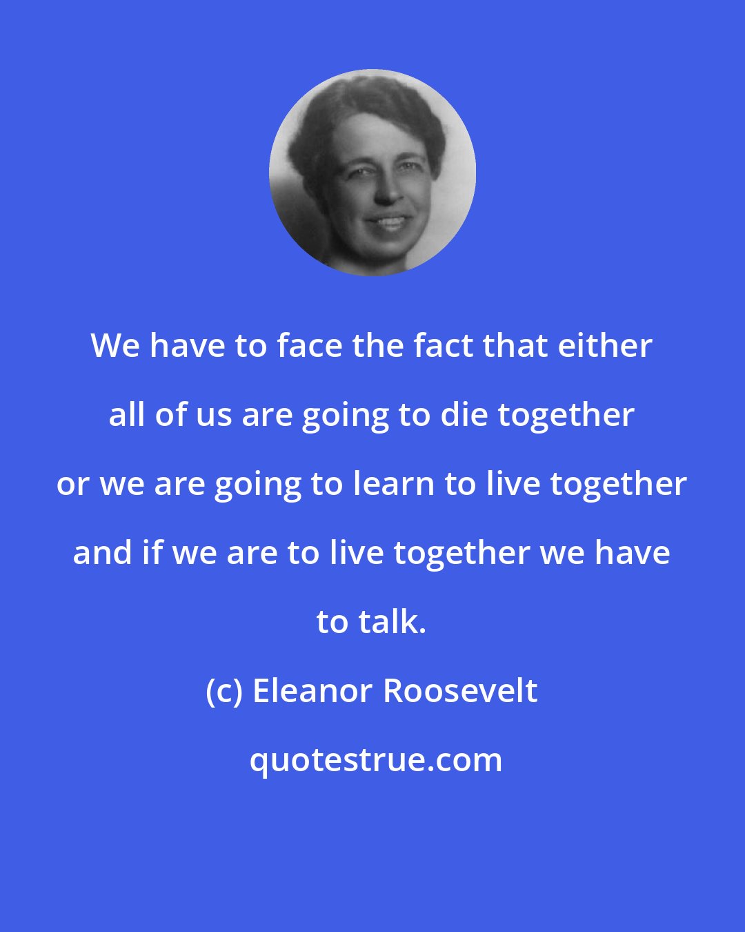 Eleanor Roosevelt: We have to face the fact that either all of us are going to die together or we are going to learn to live together and if we are to live together we have to talk.