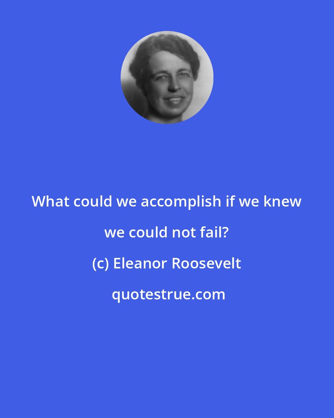 Eleanor Roosevelt: What could we accomplish if we knew we could not fail?