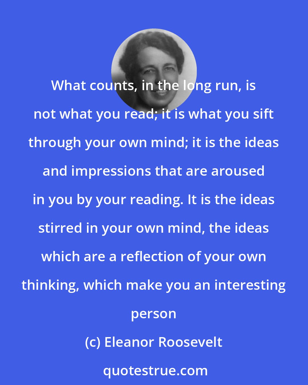 Eleanor Roosevelt: What counts, in the long run, is not what you read; it is what you sift through your own mind; it is the ideas and impressions that are aroused in you by your reading. It is the ideas stirred in your own mind, the ideas which are a reflection of your own thinking, which make you an interesting person