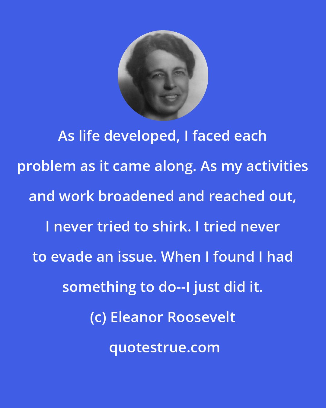 Eleanor Roosevelt: As life developed, I faced each problem as it came along. As my activities and work broadened and reached out, I never tried to shirk. I tried never to evade an issue. When I found I had something to do--I just did it.