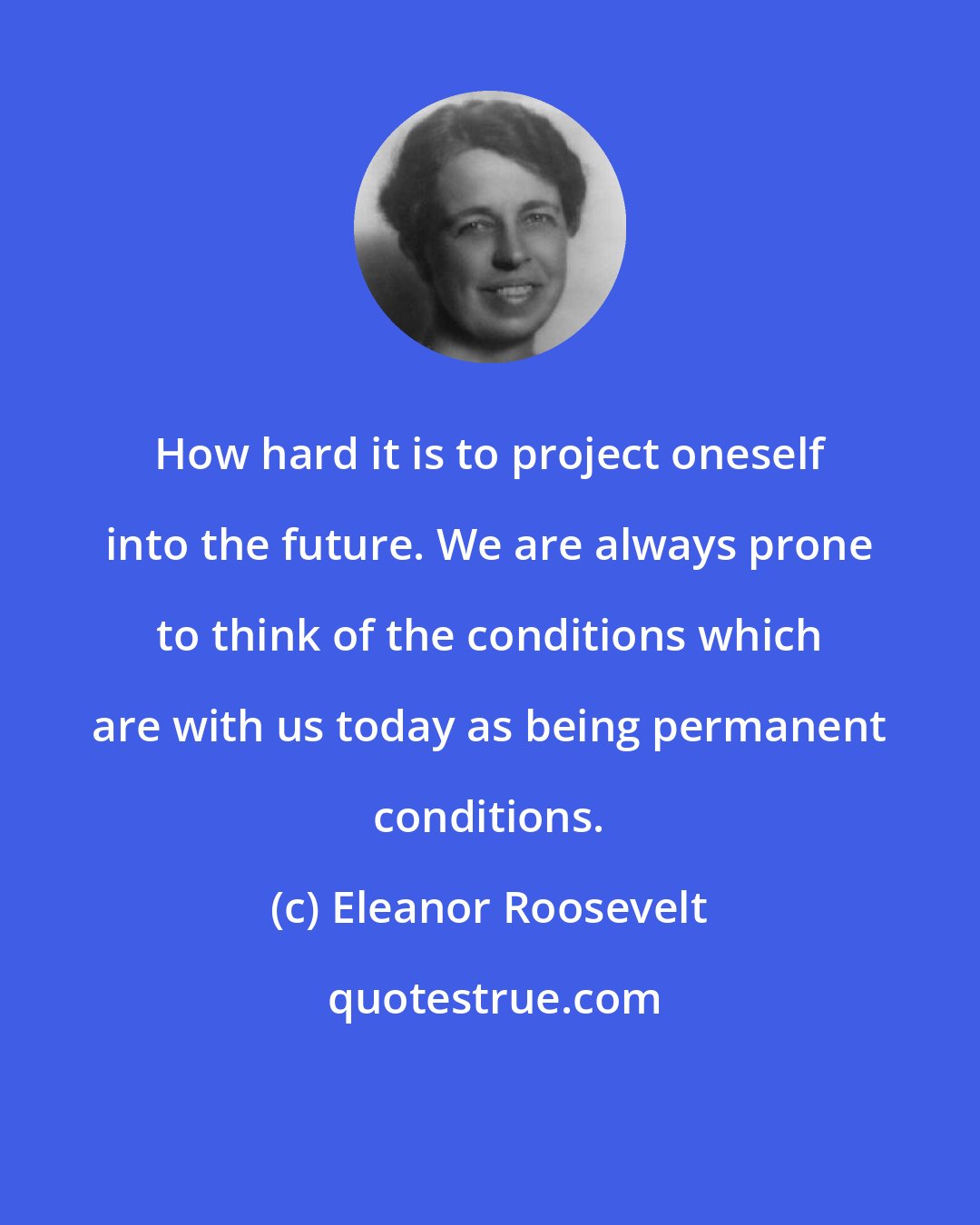 Eleanor Roosevelt: How hard it is to project oneself into the future. We are always prone to think of the conditions which are with us today as being permanent conditions.