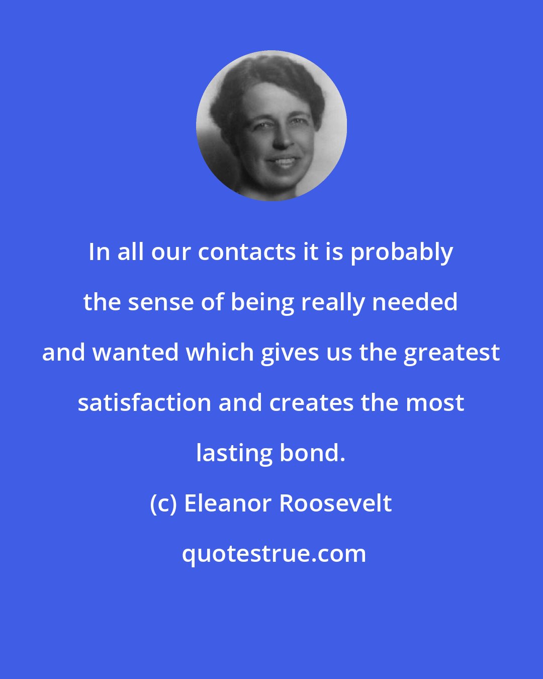 Eleanor Roosevelt: In all our contacts it is probably the sense of being really needed and wanted which gives us the greatest satisfaction and creates the most lasting bond.