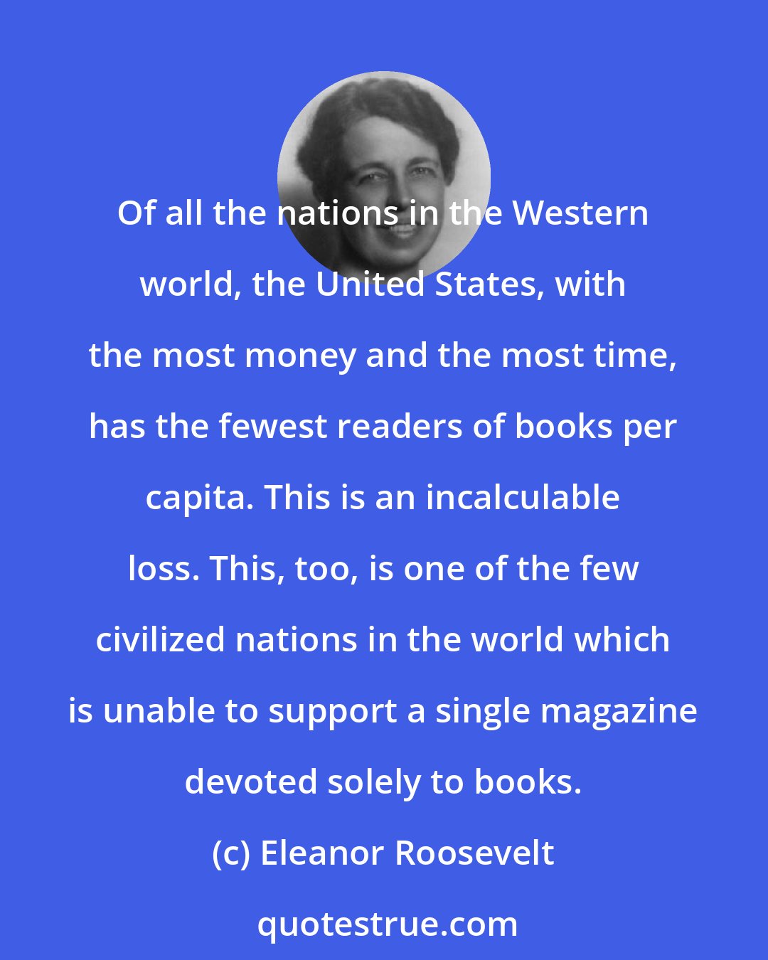 Eleanor Roosevelt: Of all the nations in the Western world, the United States, with the most money and the most time, has the fewest readers of books per capita. This is an incalculable loss. This, too, is one of the few civilized nations in the world which is unable to support a single magazine devoted solely to books.
