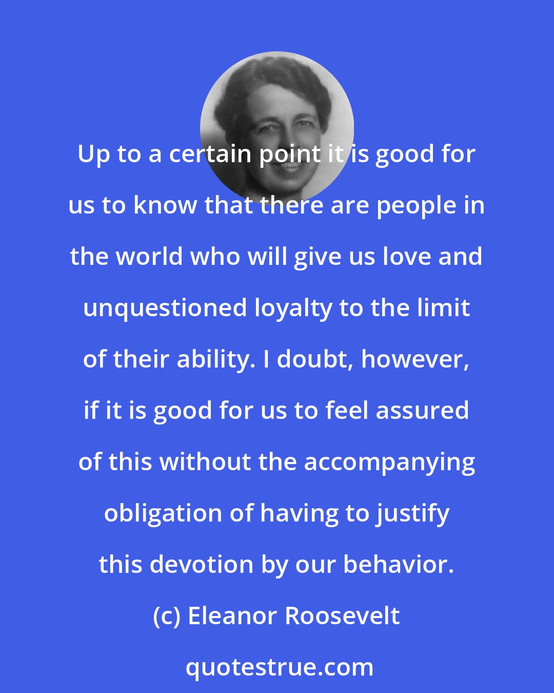 Eleanor Roosevelt: Up to a certain point it is good for us to know that there are people in the world who will give us love and unquestioned loyalty to the limit of their ability. I doubt, however, if it is good for us to feel assured of this without the accompanying obligation of having to justify this devotion by our behavior.