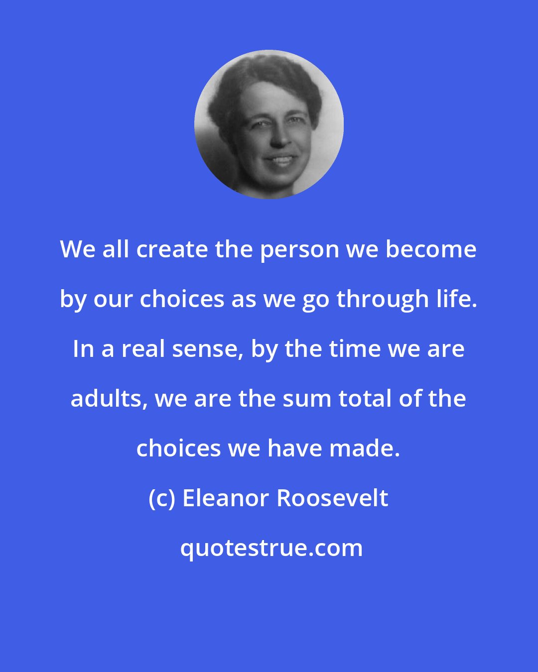 Eleanor Roosevelt: We all create the person we become by our choices as we go through life. In a real sense, by the time we are adults, we are the sum total of the choices we have made.